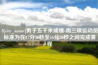 公主岭男子五千米成绩-而三级运动员标准为在17分30秒至16分30秒之间完成赛程 公主岭男子五千米成绩-而三级运动员标准为在17分30秒至16分30秒之间完成赛程