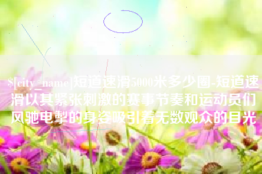 公主岭短道速滑5000米多少圈-短道速滑以其紧张刺激的赛事节奏和运动员们风驰电掣的身姿吸引着无数观众的目光 公主岭短道速滑5000米多少圈-短道速滑以其紧张刺激的赛事节奏和运动员们风驰电掣的身姿吸引着无数观众的目光