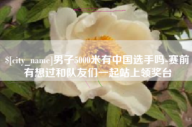 公主岭男子5000米有中国选手吗-赛前有想过和队友们一起站上领奖台