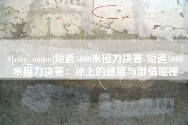 公主岭短道5000米接力决赛-短道5000米接力决赛：冰上的速度与激情碰撞
