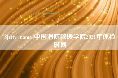 公主岭中国消防救援学院2021年体检时间