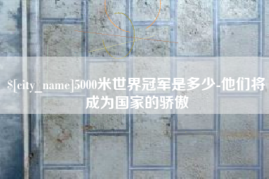 公主岭5000米世界冠军是多少-他们将成为国家的骄傲 公主岭5000米世界冠军是多少-他们将成为国家的骄傲