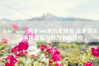 公主岭男子5000米历史排名-众多顶尖选手用速度与耐力书写传奇